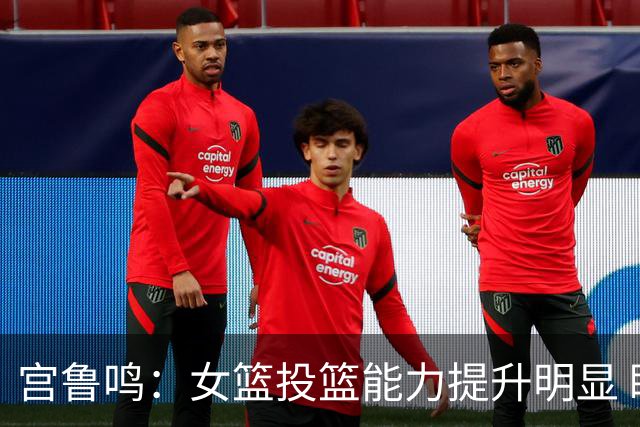 宫鲁鸣：女篮投篮能力提升明显 盼海外球员尽早归队