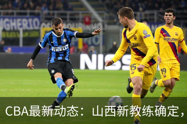 CBA最新动态：山西新教练确定，胡明轩膝伤未愈，刘晓宇重返北控担任助教